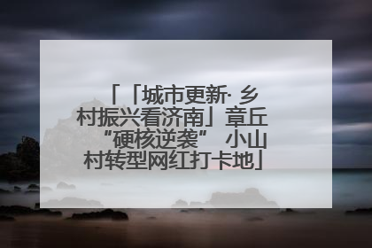 「城市更新· 乡村振兴看济南」章丘“硬核逆袭” 小山村转型网红打卡地
