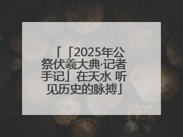 「2025年公祭伏羲大典·记者手记」在天水 听见历史的脉搏