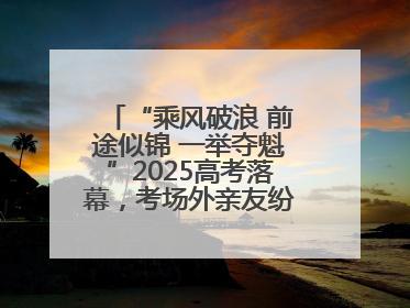 “乘风破浪 前途似锦 一举夺魁”2025高考落幕，考场外亲友纷纷送祝福