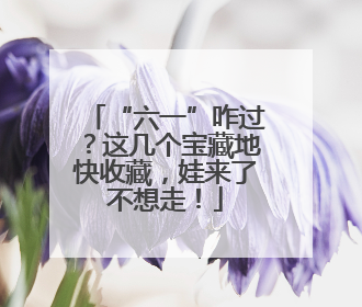 “六一”咋过？这几个宝藏地快收藏，娃来了不想走！