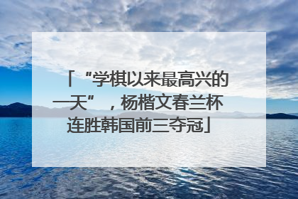 “学棋以来最高兴的一天”，杨楷文春兰杯连胜韩国前三夺冠