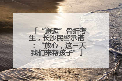 “邂逅”骨折考生，长沙民警承诺：“放心，这三天我们来帮孩子”