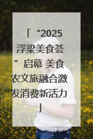 “2025 浮梁美食荟”启幕 美食农文旅融合激发消费新活力