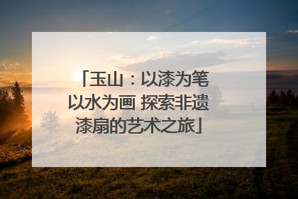玉山：以漆为笔 以水为画 探索非遗漆扇的艺术之旅
