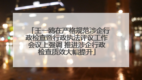 王一鸥在严格规范涉企行政检查暨行政执法评议工作会议上强调 推进涉企行政检查质效大幅提升