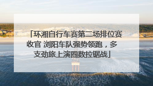 环湘自行车赛第二场排位赛收官 浏阳车队强势领跑，多支劲旅上演圈数拉锯战
