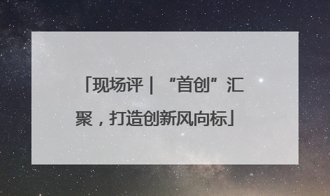 现场评｜“首创”汇聚，打造创新风向标