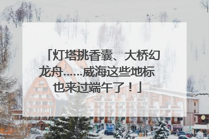 灯塔挑香囊、大桥幻龙舟……威海这些地标也来过端午了！