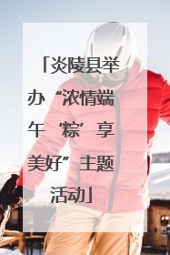 炎陵县举办“浓情端午‘粽’享美好”主题活动
