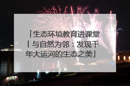 生态环境教育进课堂丨与自然为邻：发现千年大运河的生态之美