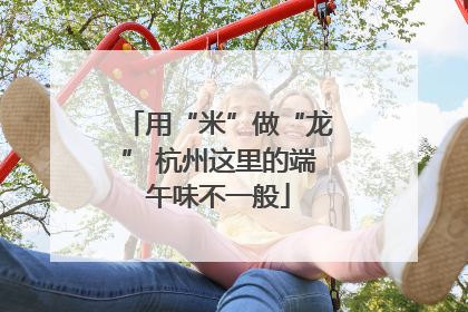 用“米”做“龙” 杭州这里的端午味不一般