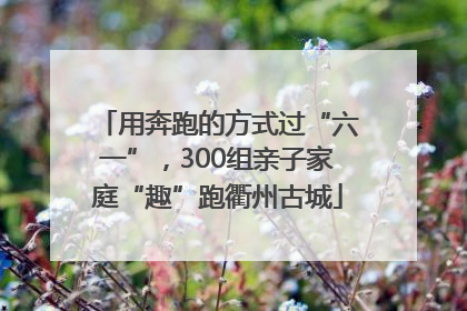 用奔跑的方式过“六一”，300组亲子家庭“趣”跑衢州古城