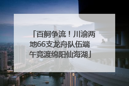 百舸争流！川渝两地66支龙舟队伍端午竞渡绵阳仙海湖