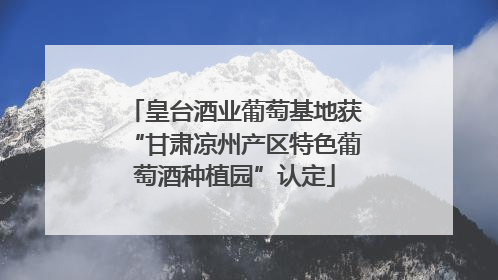 皇台酒业葡萄基地获“甘肃凉州产区特色葡萄酒种植园”认定
