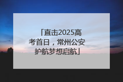 直击2025高考首日，常州公安护航梦想启航