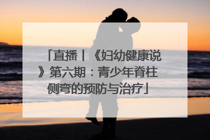 直播丨《妇幼健康说》第六期：青少年脊柱侧弯的预防与治疗