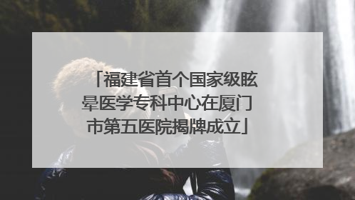 福建省首个国家级眩晕医学专科中心在厦门市第五医院揭牌成立