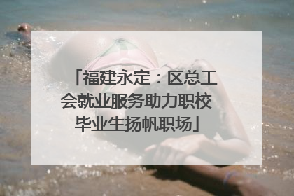福建永定：区总工会就业服务助力职校毕业生扬帆职场