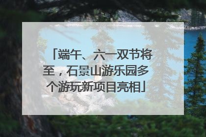 端午、六一双节将至，石景山游乐园多个游玩新项目亮相