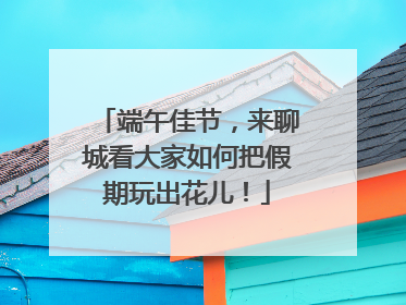端午佳节，来聊城看大家如何把假期玩出花儿！