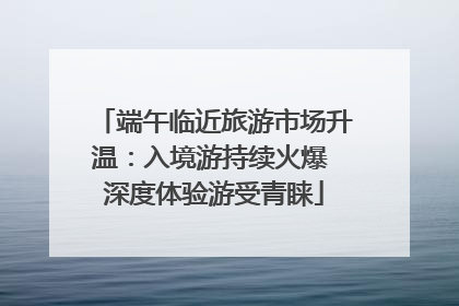 端午临近旅游市场升温：入境游持续火爆 深度体验游受青睐