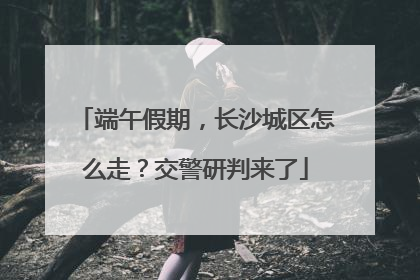 端午假期，长沙城区怎么走？交警研判来了