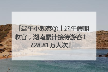 端午小观察③丨端午假期收官，湖南累计接待游客1728.81万人次