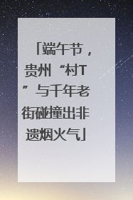端午节，贵州“村T”与千年老街碰撞出非遗烟火气