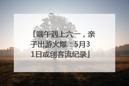 端午遇上六一，亲子出游火爆：5月31日或创客流纪录