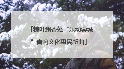 粽叶飘香处“乐动蓉城”奏响文化惠民新曲