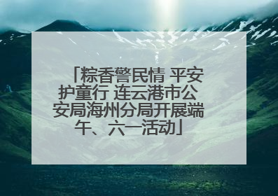 粽香警民情 平安护童行 连云港市公安局海州分局开展端午、六一活动