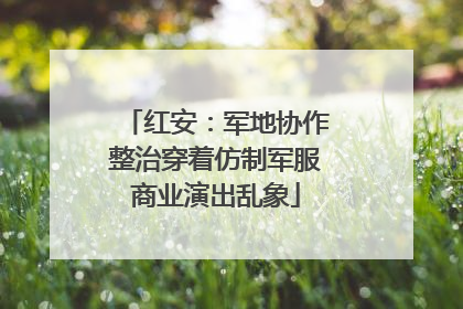 红安：军地协作整治穿着仿制军服商业演出乱象