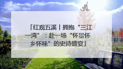 红观五溪丨拥抱“三江一湾”：赴一场“怀景怀乡怀味”的史诗盛宴