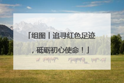 组图丨追寻红色足迹，砥砺初心使命！