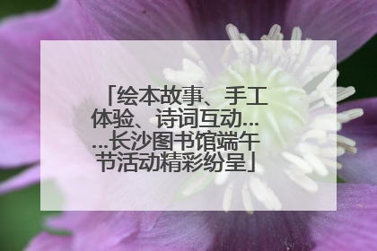 绘本故事、手工体验、诗词互动……长沙图书馆端午节活动精彩纷呈