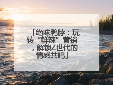 绝味鸭脖：玩转“鲜辣”营销，解锁Z世代的情感共鸣