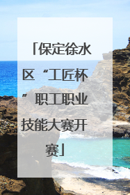 保定徐水区“工匠杯”职工职业技能大赛开赛