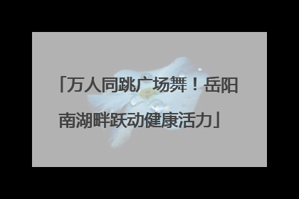 万人同跳广场舞！岳阳南湖畔跃动健康活力