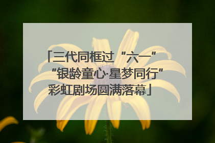 三代同框过“六一” “银龄童心·星梦同行”彩虹剧场圆满落幕