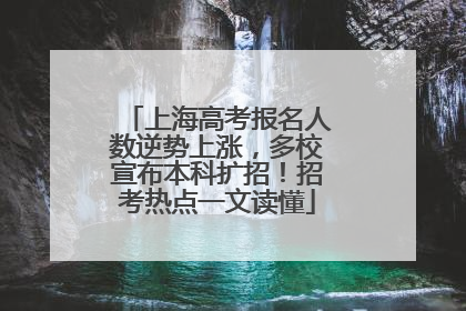 上海高考报名人数逆势上涨，多校宣布本科扩招！招考热点一文读懂
