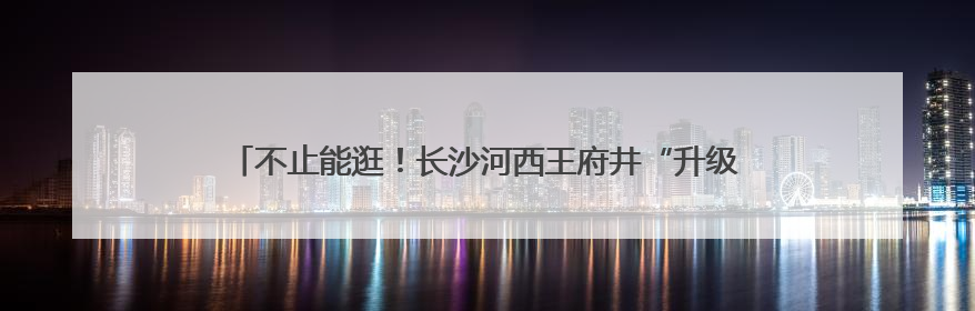 不止能逛！长沙河西王府井“升级了”：老中青都能找到玩的地方