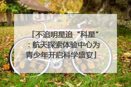 不追明星追“科星”：航天探索体验中心为青少年开启科学盛宴