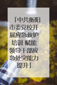 中共衡阳市委党校开展应急救护培训 赋能领导干部应急处突能力提升