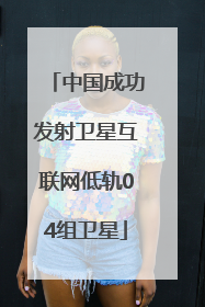 中国成功发射卫星互联网低轨04组卫星