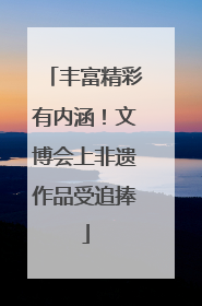 丰富精彩有内涵！文博会上非遗作品受追捧