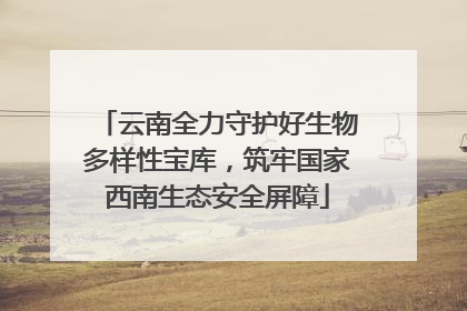 云南全力守护好生物多样性宝库，筑牢国家西南生态安全屏障