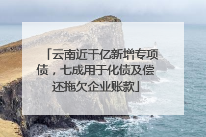 云南近千亿新增专项债，七成用于化债及偿还拖欠企业账款
