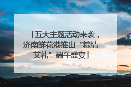 五大主题活动来袭，济南鲜花港推出“粽情艾礼”端午盛宴