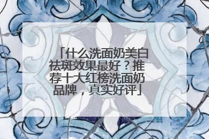 什么洗面奶美白祛斑效果最好？推荐十大红榜洗面奶品牌，真实好评