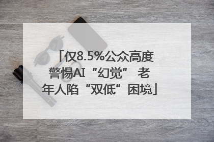 仅8.5%公众高度警惕AI“幻觉” 老年人陷“双低”困境